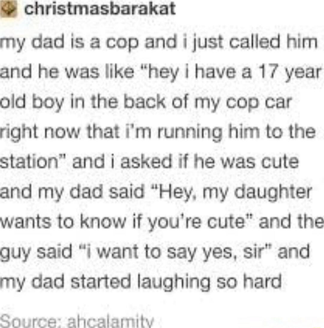 christmasbarakat my dad is a cop and i just called him and he was like hey i have a 17 year old boy in the back of my cop car right now that im running him to the station and i asked if he was cute and my dad said Hey my daughter wants to know if youre cute and the guy said i want to say yes sir and my dad started laughing so hard Source ahcalamity