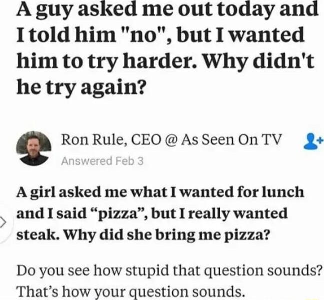 A guy asked me out today and I1told him no but I wanted him to try harder Why didnt he try again Ron Rule CEOAsSeenOnTV g A girl asked me what I wanted for lunch and I said pizza but I really wanted steak Why did she bring me pizza Do you see how stupid that question sounds Thats how your question sounds