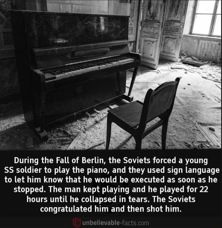 During the Fall of Berlin the Soviets forced a young S5 soldier to play the piano and they used sign language to let him know that he would be executed as soon as he stopped The man kept playing and he played for 22 hours until he collapsed in tears The Soviets congratulated him and then shot him