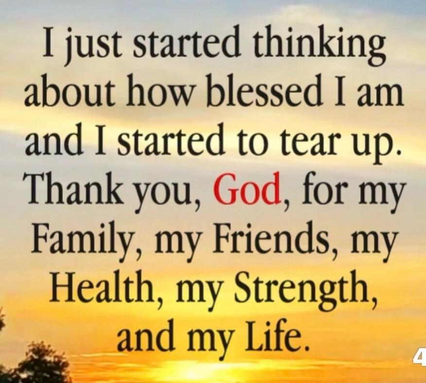 I just started thinking about how blessed I am and I started to tear up. Thank you, God, for my Family, my Friends, my Health, my Strength, and my Life.