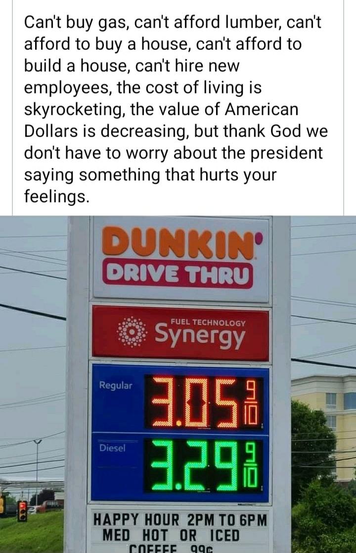 Cant buy gas cant afford lumber cant afford to buy a house cant afford to build a house cant hire new employees the cost of living is skyrocketing the value of American Dollars is decreasing but thank God we dont have to worry about the president saying something that hurts your feelings DUNKIN e HAPPY HOUR 2PM TO BPM MED HOT OR ICED rNEEEE QQe