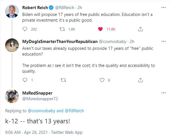 Robert Reich REBReich 2h Biden will propose 17 years of free public education Education isnt a private investment its a public good 0 2 0 e 0 s 9 MyDoglsSmarterThanYourRepublican cosmosbaby 2h Arent our taxes already supposed to provide 17 years of free public education The problem as see it isnt the cost its the quality and accessibility to quality O n Qs MsRedSnapper Msredsnapper72 Replying to c