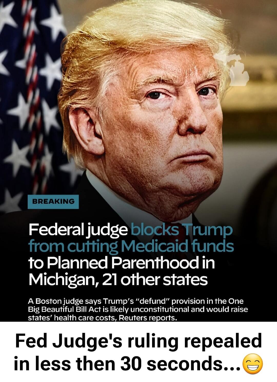 BREAKING Federal judge blocks Trump from cutting Medicaid funds to Planned Parenthood in Michigan, 21 other states A Boston judge says Trump's 'defund' provision in the One Big Beautiful Bill Act is likely unconstitutional and would raise states' health care costs, Reuters reports. Fed Judge's ruling repealed in less then 30 seconds...