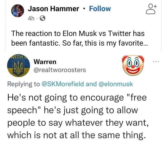 o Jason Hammer Follow 3 4h Q The reaction to Elon Musk vs Twitter has been fantastic So far this is my favorite Warren realtworoosters Replying to SKMorefield and elonmusk Hes not going to encourage free speech hes just going to allow people to say whatever they want which is not at all the same thing 1120 AM 41422 Twitter Web App