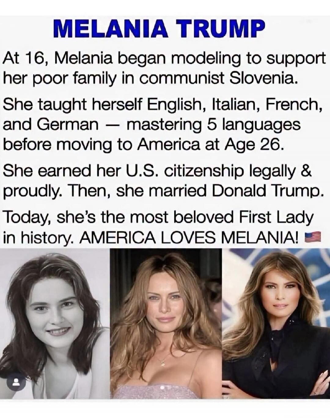 MELANIA TRUMP At 16, Melania began modeling to support her poor family in communist Slovenia. She taught herself English, Italian, French, and German — mastering 5 languages before moving to America at Age 26. She earned her U.S. citizenship legally & proudly. Then, she married Donald Trump. Today, she's the most beloved First Lady in history. AMER