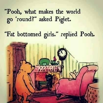 Pooh what makes the world go round asked Piglet Fat bottomed girls replied Pooh