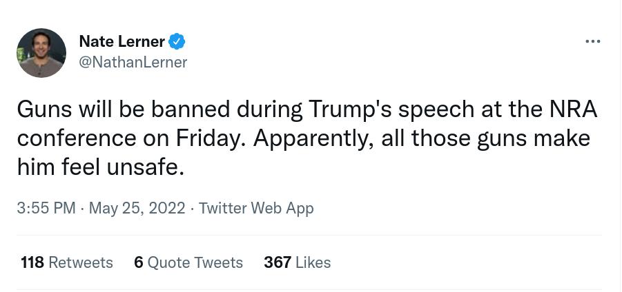 Nate Lerner NathanLerner Guns will be banned during Trumps speech at the NRA conference on Friday Apparently all those guns make him feel unsafe 355 PM May 25 2022 Twitter Web App 118 Retweets 6 Quote Tweets 367 Likes