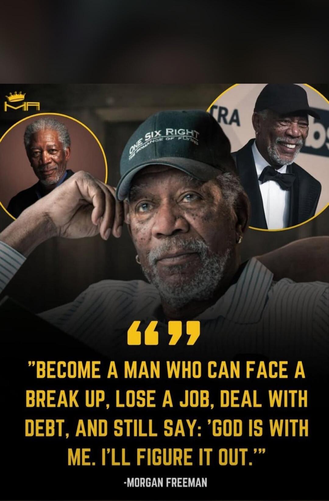 BECOME A MAN WHO CAN FACE A BREAK UP, LOSE A JOB, DEAL WITH DEBT, AND STILL SAY: 'GOD IS WITH ME. I'LL FIGURE IT OUT.' -MORGAN FREEMAN