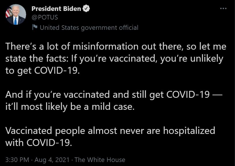 President Biden IS United States government official Theres a lot of misinformation out there so let me state the facts If youre vaccinated youre unlikely to get COVID 19 Vsle i AV IVH C RVE T e Ye I TaTe IS We TS HMV DRy E R itll most likely be a mild case Vaccinated people almost never are hospitalized with COVID 19 330 PM Aug 4 2021 The White House