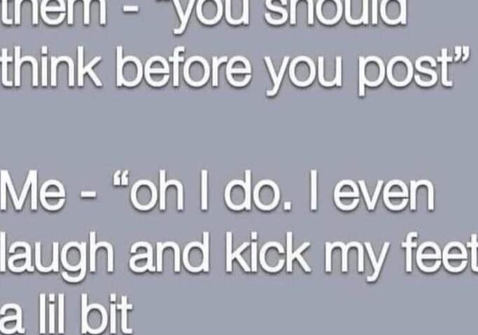 them - you should think before you post\nMe - “oh I do. I even laugh and kick my feet a lil bit