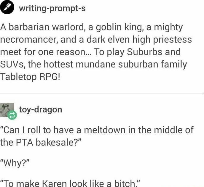 writing prompt s A barbarian warlord a goblin king a mighty necromancer and a dark elven high priestess meet for one reason To play Suburbs and SUVs the hottest mundane suburban family Tabletop RPG toy dragon Can roll to have a meltdown in the middle of the PTA bakesale Why To make Karen look like a bitch