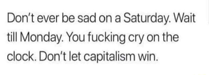 Dont ever be sad on a Saturday Wait till Monday You fucking cry on the clock Dont let capitalism win