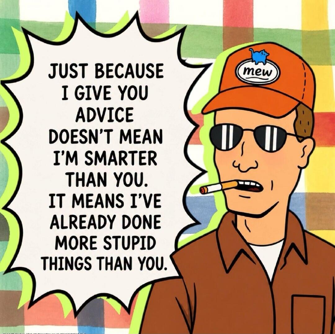 JUST BECAUSE I GIVE YOU ADVICE DOESN'T MEAN I'M SMARTER THAN YOU. IT MEANS I'VE ALREADY DONE MORE STUPID THINGS THAN YOU. mew