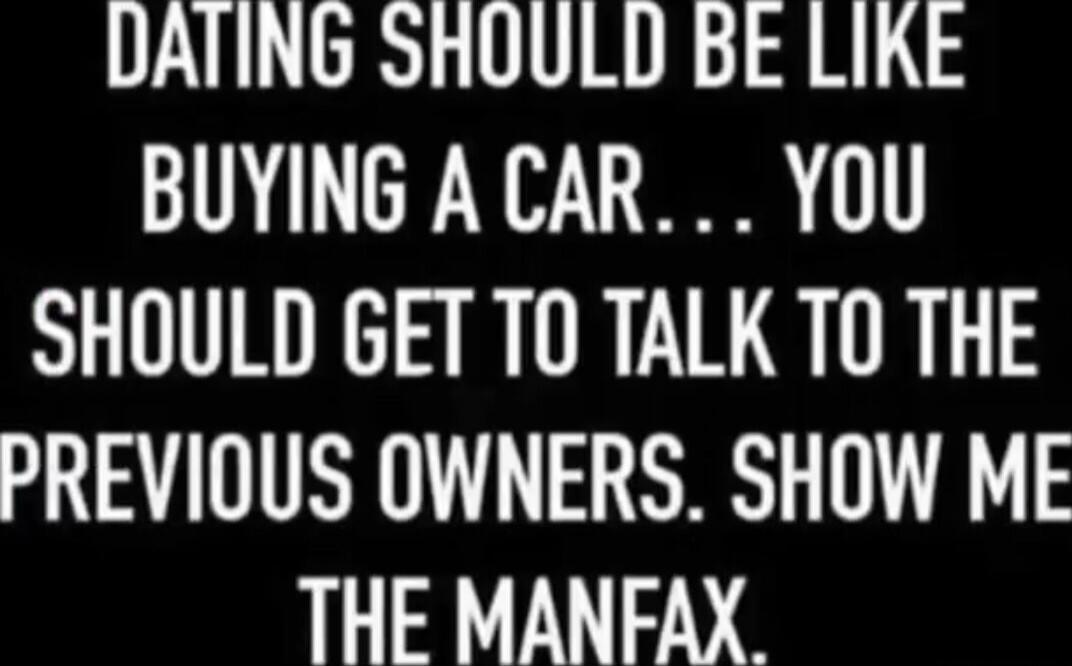 DATING SHOULD BE LIKE BUYING A CAR... YOU SHOULD GET TO TALK TO THE PREVIOUS OWNERS. SHOW ME THE MANFAX.