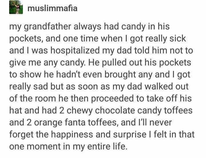 muslimmafia my grandfather always had candy in his pockets and one time when got really sick and was hospitalized my dad told him not to give me any candy He pulled out his pockets to show he hadnt even brought any and got really sad but as soon as my dad walked out of the room he then proceeded to take off his hat and had 2 chewy chocolate candy toffees and 2 orange fanta toffees and Ill never fo