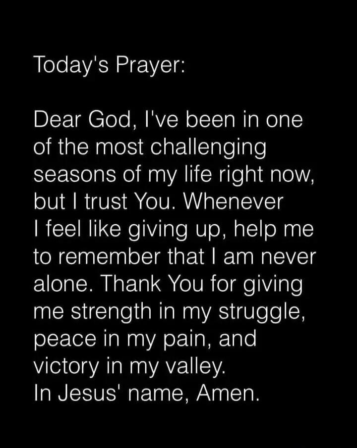 Today's Prayer:\n\nDear God, I've been in one of the most challenging seasons of my life right now, but I trust You. Whenever I feel like giving up, help me to remember that I am never alone. Thank You for giving me strength in my struggle, peace in my pain, and victory in my valley.\nIn Jesus' name, Amen.