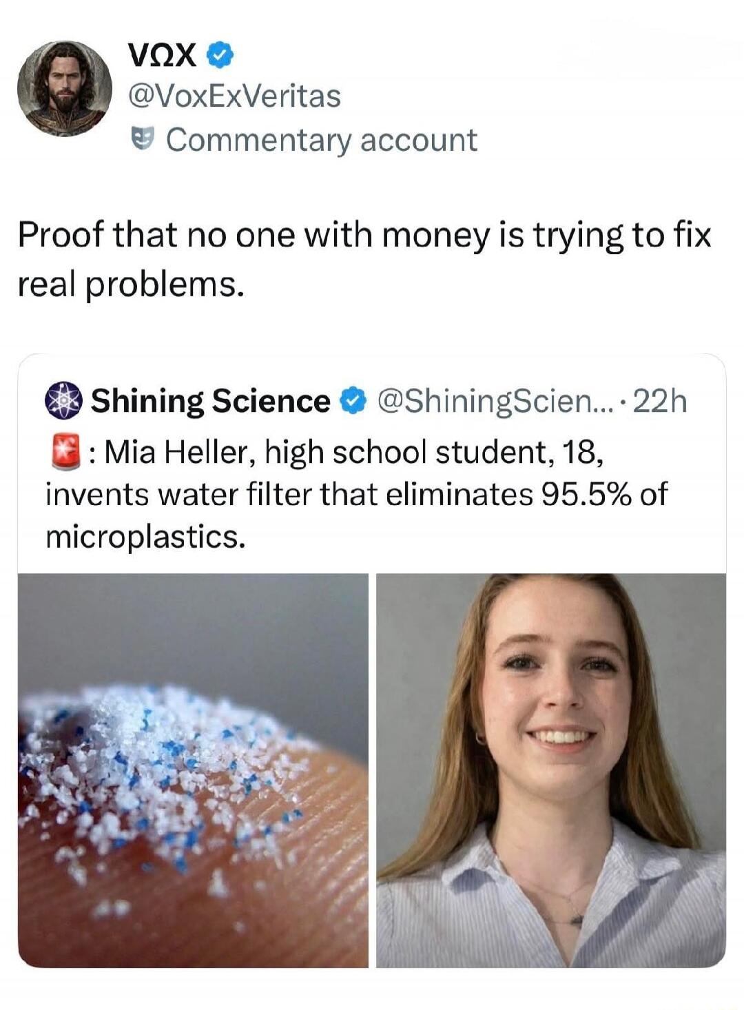 VOX @VoxExVeritas Commentary account. Proof that no one with money is trying to fix real problems. Shining Science @ShiningScien... 22h. Mia Heller, high school student, 18, invents water filter that eliminates 95.5% of microplastics.