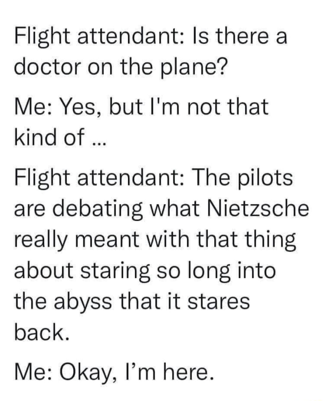 Flight attendant Is there a doctor on the plane Me Yes but Im not that kind of Flight attendant The pilots are debating what Nietzsche really meant with that thing about staring so long into the abyss that it stares back Me Okay Im here