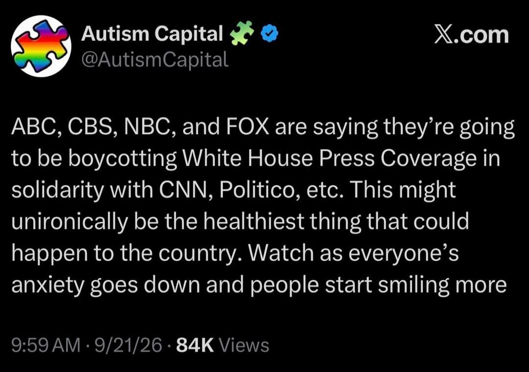 Autism Capital @AutismCapital X.com ABC, CBS, NBC, and FOX are saying they're going to be boycotting White House Press Coverage in solidarity with CNN, Politico, etc. This might unironically be the healthiest thing that could happen to the country. Watch as everyone's anxiety goes down and people start smiling more 9:59 AM · 9/21/26 · 84K Views