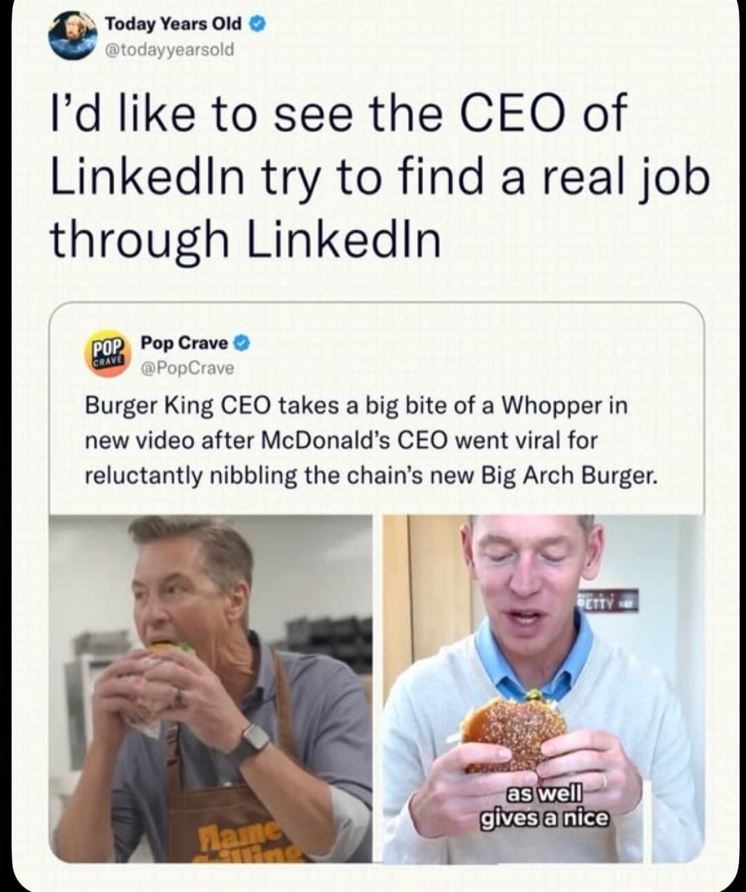 I'd like to see the CEO of LinkedIn try to find a real job through LinkedIn. Burger King CEO takes a big bite of a Whopper in new video after McDonald's CEO went viral for reluctantly nibbling the chain's new Big Arch Burger. as well gives a nice