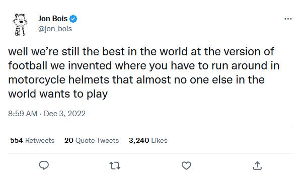 JonBois ionbois well were still the best in the world at the version of football we invented where you have to run around in motorcycle helmets that almost no one else in the world wants to play 859 AM Dec 3 2022 20 Quote Tweets 3240 Likes o u