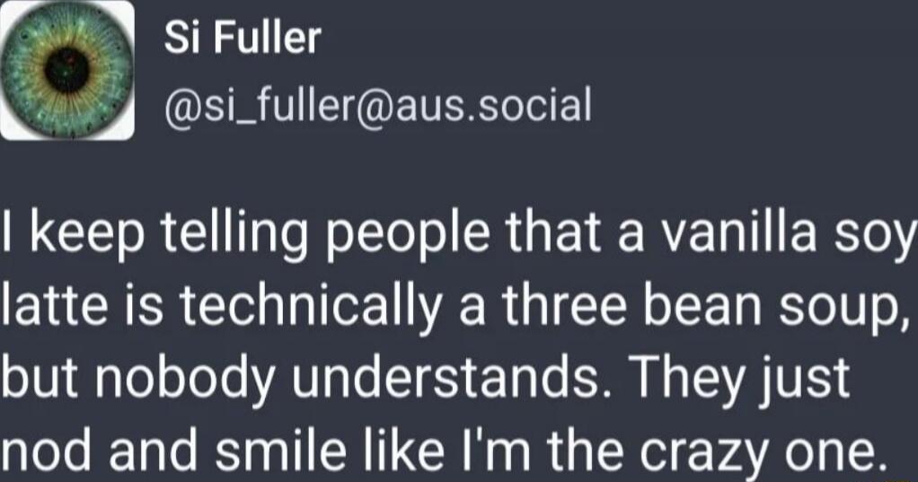 I keep telling people that a vanilla soy latte is technically a three bean soup, but nobody understands. They just nod and smile like I'm the crazy one.