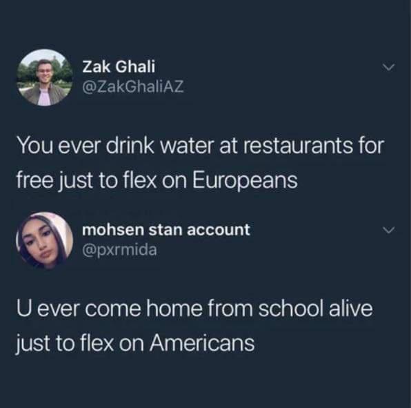 4 Zak Ghali ZakGhaliAZ You ever drink water at restaurants for free just to flex on Europeans NCLEELES ER TN 1 UnIlE U ever come home from school alive just to flex on Americans