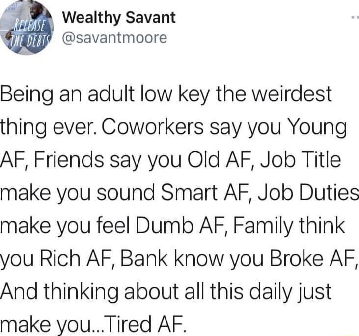 Wealthy Savant savantmoore Being an adult low key the weirdest thing ever Coworkers say you Young AF Friends say you Old AF Job Title make you sound Smart AF Job Duties make you feel Dumb AF Family think you Rich AF Bank know you Broke AF And thinking about all this daily just make youTired AF