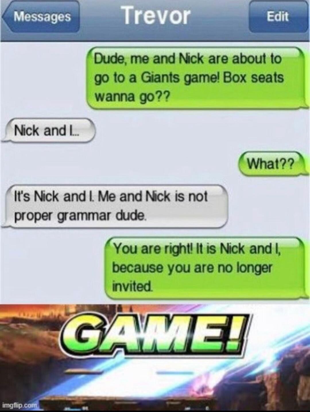 Dude me and Nick are about to go to a Giants game Box seats wanna go Nick and 1 el What Its Nick and L Me and Nick is not proper grammar dude You are right Itis Nick and because you are no longer _invited