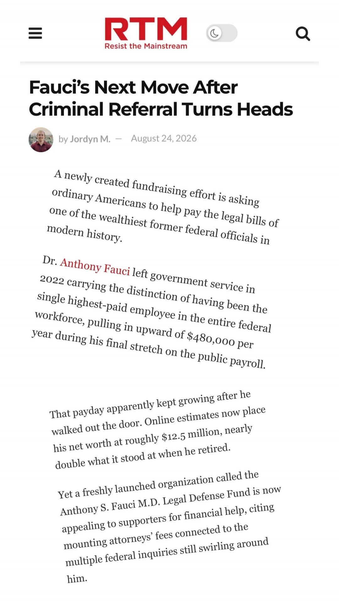 RTM Resist the Mainstream. Fauci's Next Move After Criminal Referral Turns Heads. by Jordyn M. — August 24, 2026. A newly created fundraising effort is asking ordinary Americans to help pay the legal bills of one of the wealthiest former federal officials in modern history. Dr. Anthony Fauci left government service in 2022 carrying the distinction 