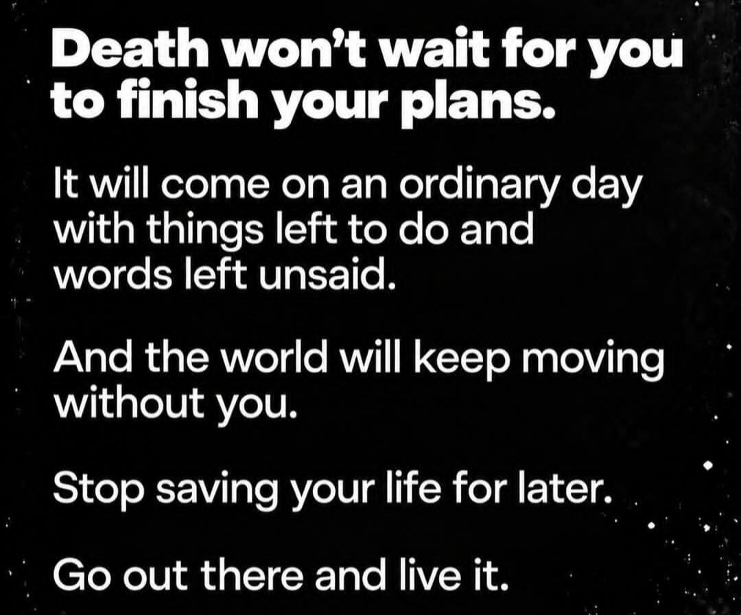 Death won't wait for you to finish your plans. It will come on an ordinary day with things left to do and words left unsaid. And the world will keep moving without you. Stop saving your life for later. Go out there and live it.