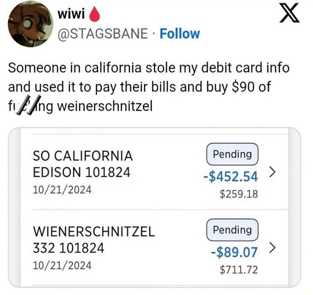 wiwi @STAGSBANE Follow. Someone in california stole my debit card info and used it to pay their bills and buy $90 of f***ing weinerschnitzel. SO CALIFORNIA EDISON 101824 10/21/2024 Pending -$452.54 $259.18. WIENERSCHNITZEL 332 101824 10/21/2024 Pending -$89.07 $711.72.
