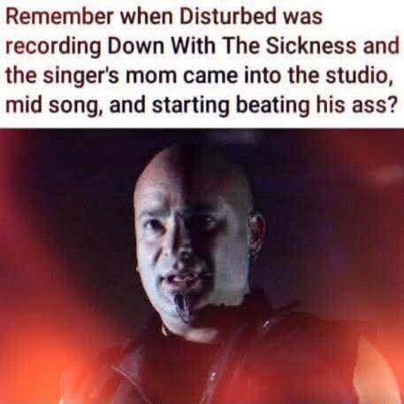 Remember when Disturbed was recording Down With The Sickness and the singer's mom came into the studio, mid song, and starting beating his ass?
