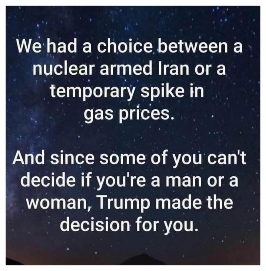 We had a choice between a nuclear armed Iran or a temporary spike in gas prices. And since some of you can't decide if you're a man or a woman, Trump made the decision for you.