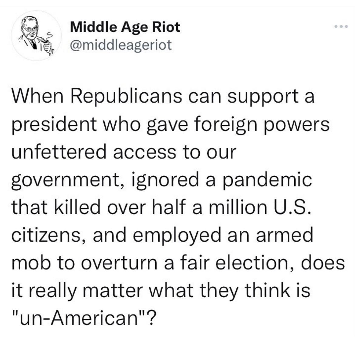 4 Middle Age Riot T middleageriot When Republicans can support a president who gave foreign powers unfettered access to our government ignored a pandemic that killed over half a million US citizens and employed an armed mob to overturn a fair election does it really matter what they think is un American