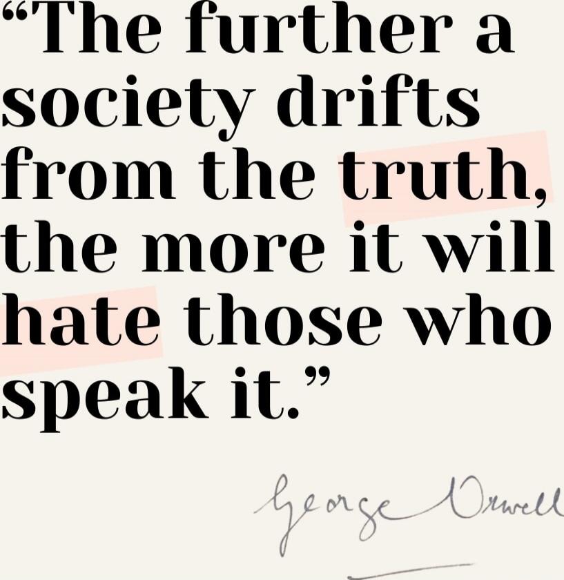 The further a society drifts from the truth, the more it will hate those who speak it. George Orwell.