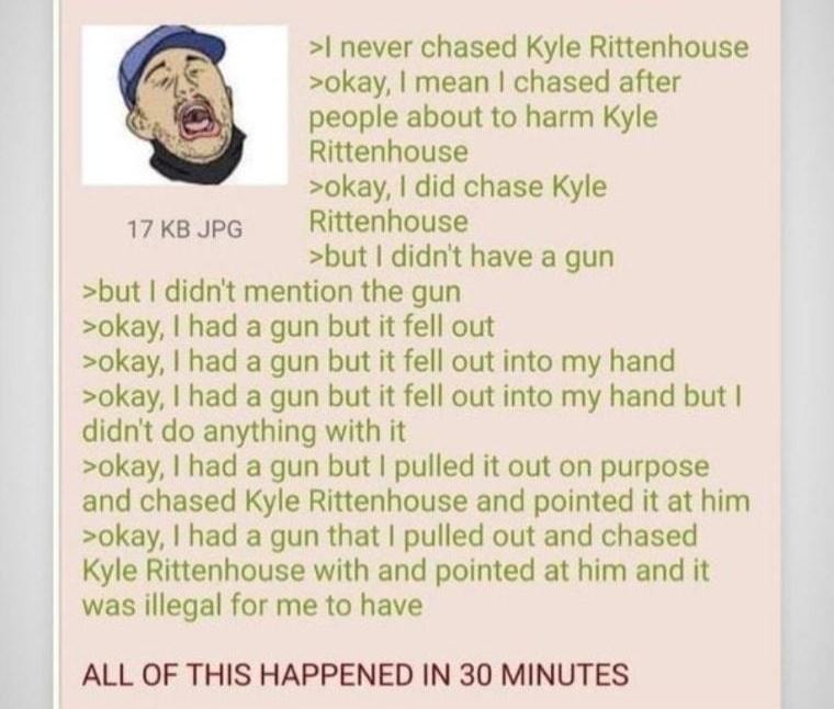 never chased Kyle Rittenhouse okay mean chased after people about to harm Kyle Rittenhouse okay did chase Kyle 17 KB JPG Rittenhouse but didnt have a gun but didnt mention the gun okay had a gun but it fell out okay had a gun but it fell out into my hand okay had a gun but it fell out into my hand but didnt do anything with it okay had a gun but pulled it out on purpose and chased Kyle Rittenhouse