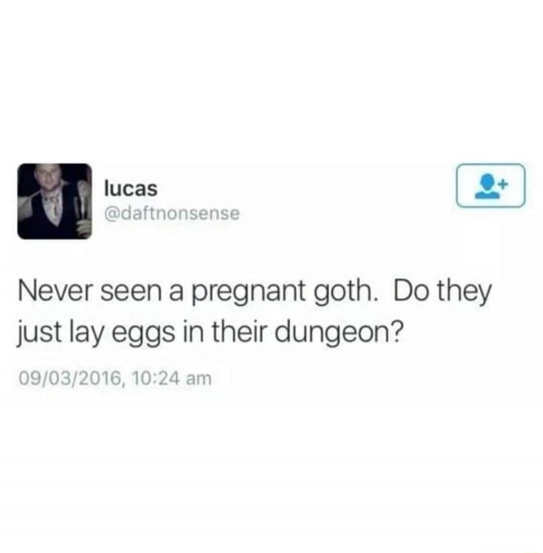Never seen a pregnant goth. Do they just lay eggs in their dungeon?