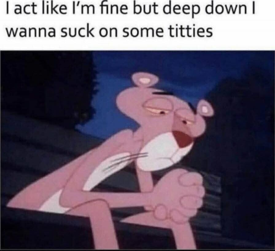 I act like I'm fine but deep down I wanna suck on some titties