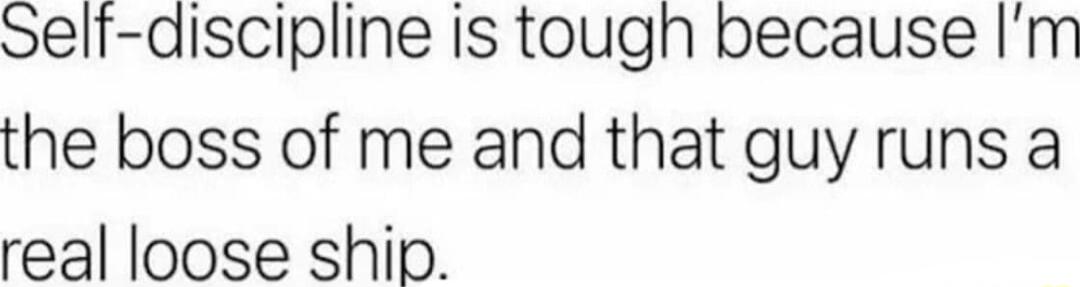 Self discipline is tough because Im the boss of me and that guy runs a real loose ship