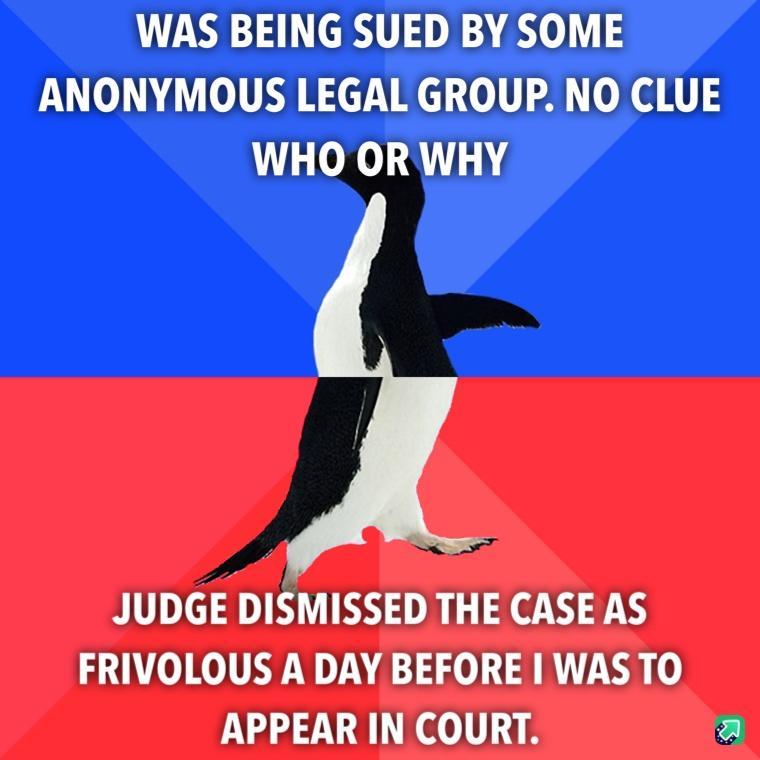 WAS BEING SUED BY SOME ANONYMOUS LEGAL GROUP NO CLUE WHO ORWHY JUDGE DISMISSED THE CASE AS FRIVOLOUS A DAY BEFORE WAS TO APPEAR IN COURT a