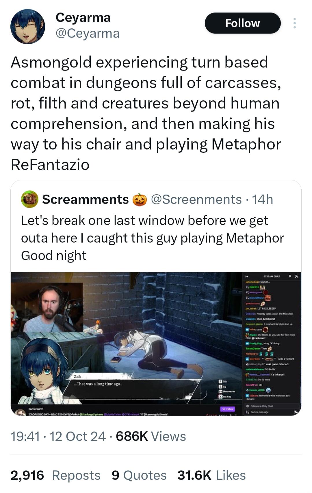 e az Asmongold experiencing turn based combat in dungeons full of carcasses rot filth and creatures beyond human comprehension and then making his way to his chair and playing Metaphor ReFantazio screamments Screenments 14h Lets break one last window before we get outa here caught this guy playing Metaphor Good night 1941 12 Oct 24 686K Views 2916 Reposts 9 Quotes 316K Likes