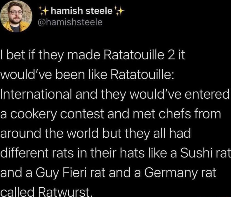4 hamish steele GLEELCELES bet if they made Ratatouille 2 it wouldve been like Ratatouille INCIREelaFTRTale Riplo VAo TN e RVER TI 1iTe a cookery contest and met chefs from 1 eV ale Riat RNVoTge NoIWi GalVA 1 N FTo eHEEEEI SR GETI EI G INE and a Guy Fieri rat and a Germany rat called Ratwurst