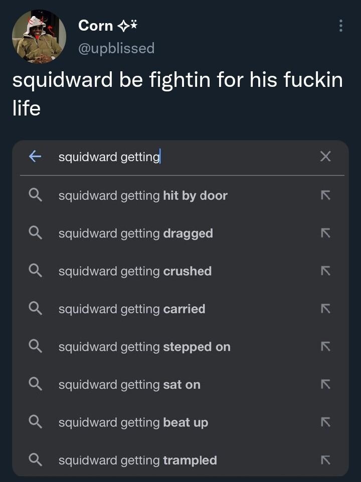 Corn 4 upblissed squidward be fightin for his fuckin life squidward getting 4 Q squidward getting hit by door N Q_ squidward getting dragged K Q_ squidward getting crushed Q_ squidward getting carried K Q squidward getting stepped on K Q_ squidward getting sat on K Q_ squidward getting beat up 3 Q squidward getting trampled K 1653 13 Dec 22 Twitter for iPhone