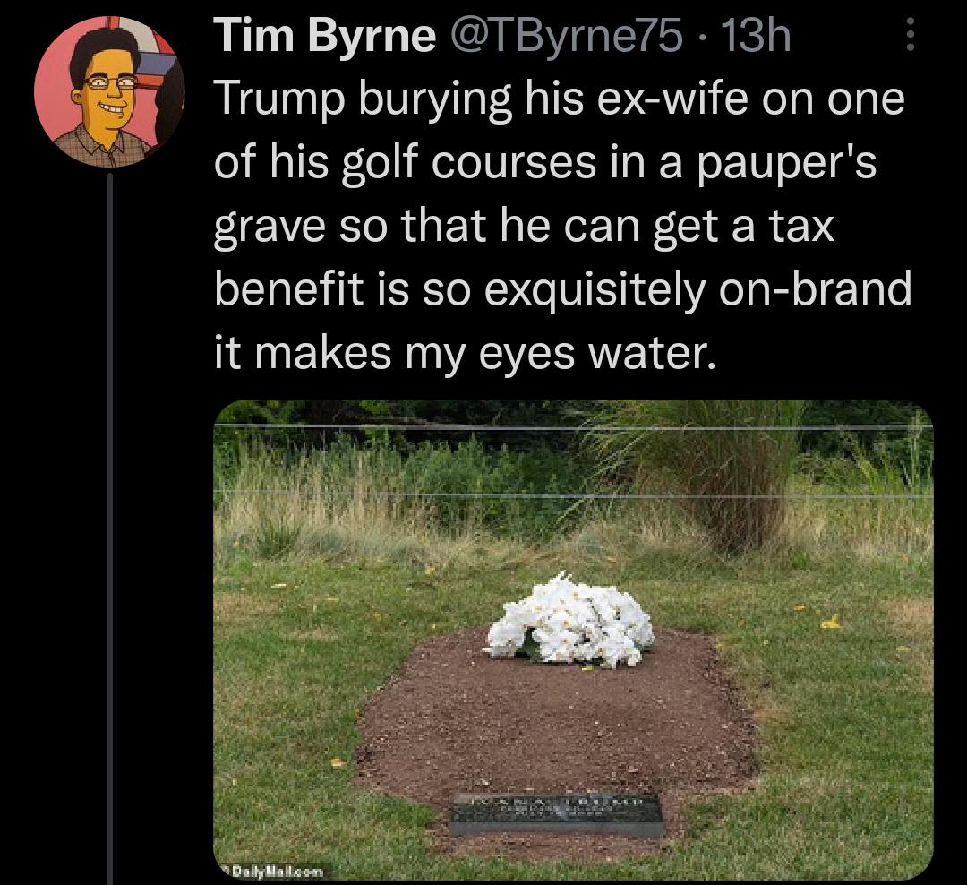 6 Tim Byrne TByrne75 13h Trump burying his ex wife on one of his golf courses in a paupers grave so that he can get a tax benefit is so exquisitely on brand it makes my eyes water e i