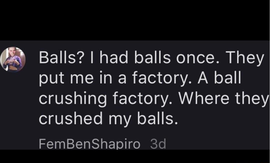Balls had balls once They put me in a factory A ball crushing factory Where they crushed my balls FemBenShapiro 3d