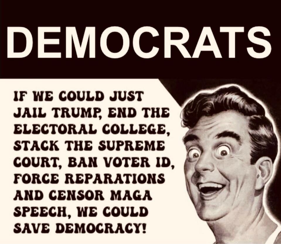 DEMOCRATS

IF WE COULD JUST JAIL TRUMP, END THE ELECTORAL COLLEGE, BAN VOTER ID, FORCE REPARATIONS AND CENSOR MAGA SPEECH, WE COULD SAVE DEMOCRACY!