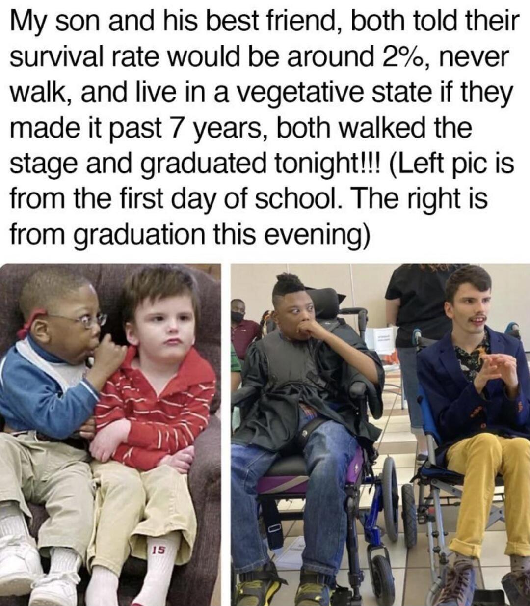 My son and his best friend both told their survival rate would be around 2 never walk and live in a vegetative state if they made it past 7 years both walked the stage and graduated tonight Left pic is from the first day of school The right is from graduation this evening