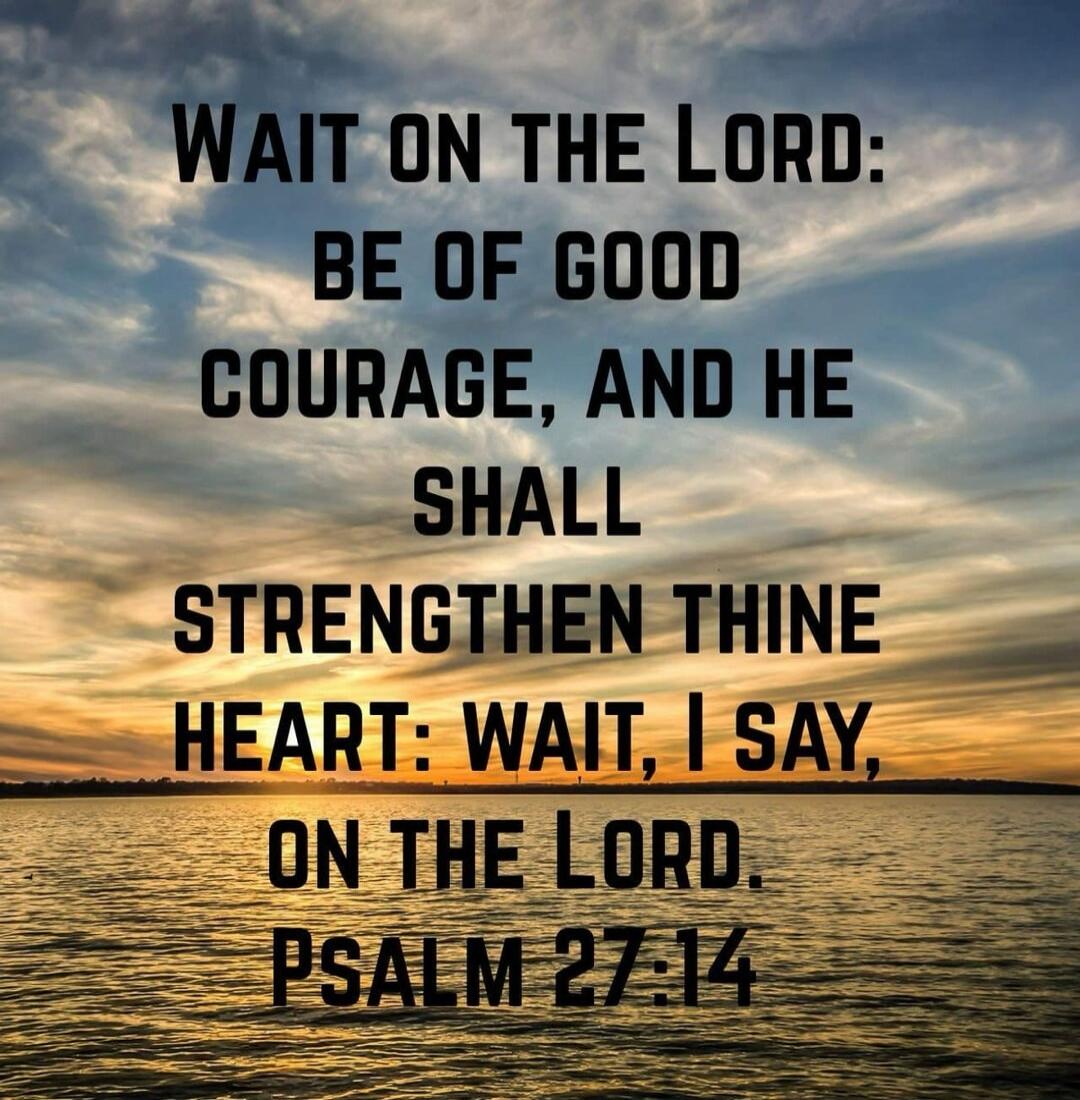 WAIT ON THE LORD: BE OF GOOD COURAGE, AND HE SHALL STRENGTHEN THINE HEART: WAIT, I SAY, ON THE LORD. PSALM 27:14