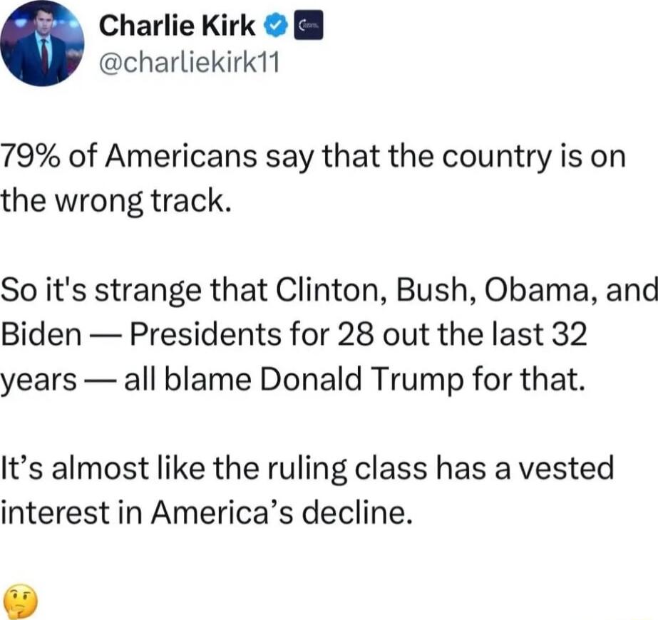 Charlie Kirk charliekirk11 79 of Americans say that the country is on the wrong track So its strange that Clinton Bush Obama and Biden Presidents for 28 out the last 32 years all blame Donald Trump for that Its almost like the ruling class has a vested interest in Americas decline